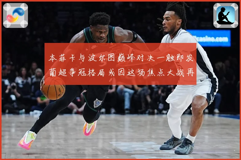 本菲卡与波尔图巅峰对决一触即发葡超争冠格局或因这场焦点大战再起波澜-深度解析