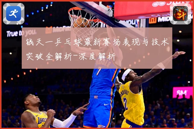 钱天一乒乓球最新赛场表现与技术突破全解析-深度解析