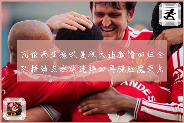 瓦伦西亚感叹曼联久违激情回归全队拼劲点燃球迷热血再现红魔荣光战术观察-深度解析