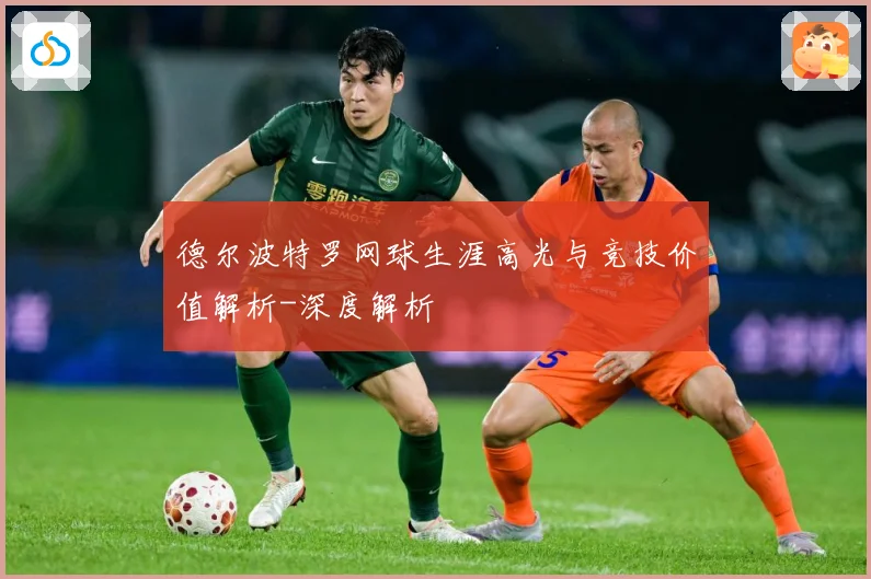 德尔波特罗网球生涯高光与竞技价值解析-深度解析