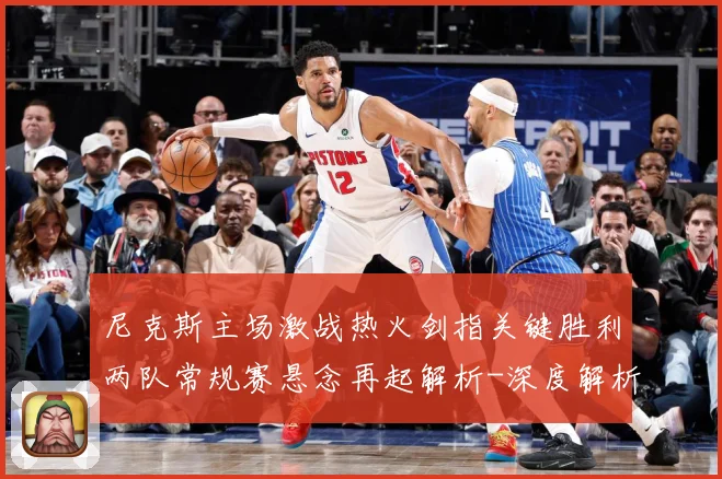 尼克斯主场激战热火剑指关键胜利两队常规赛悬念再起解析-深度解析