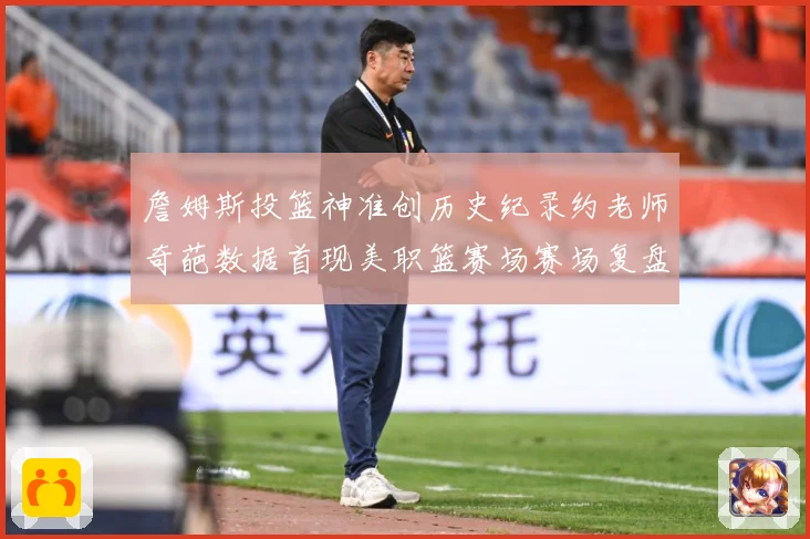 詹姆斯投篮神准创历史纪录约老师奇葩数据首现美职篮赛场赛场复盘-深度解析