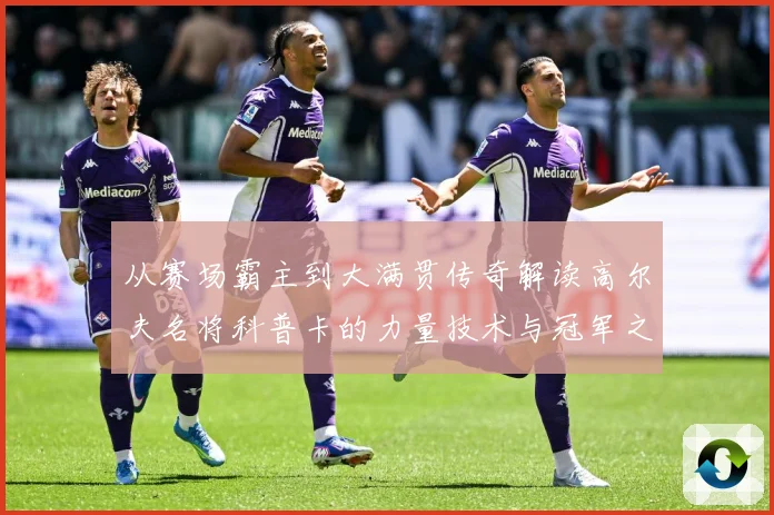 从赛场霸主到大满贯传奇解读高尔夫名将科普卡的力量技术与冠军之路解析-深度解析