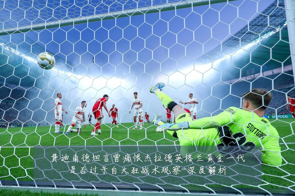 费迪南德坦言曾痛恨杰拉德英格兰黄金一代是否过于自大狂战术观察-深度解析