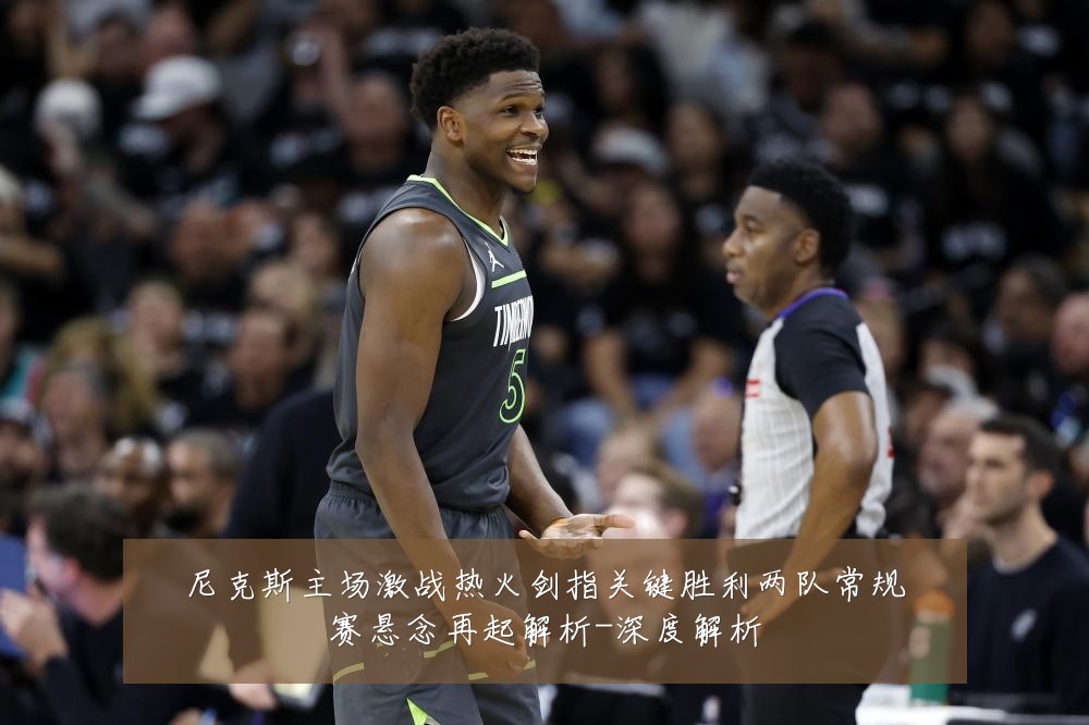 尼克斯主场激战热火剑指关键胜利两队常规赛悬念再起解析-深度解析