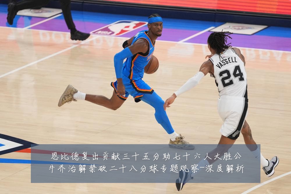 恩比德复出贡献三十五分助七十六人大胜公牛乔治解禁砍二十八分球专题观察-深度解析